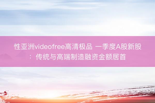 性亚洲videofree高清极品 一季度A股新股：传统与高端制造融资金额居首