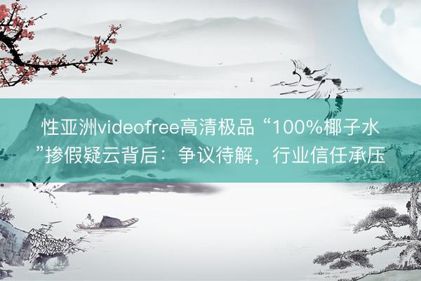 性亚洲videofree高清极品 “100%椰子水”掺假疑云背后：争议待解，行业信任承压