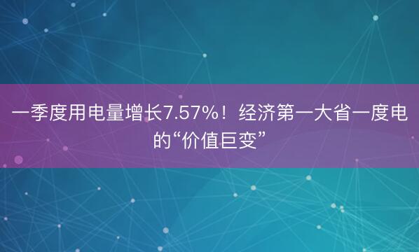 一季度用电量增长7.57%！经济第一大省一度电的“价值巨变”