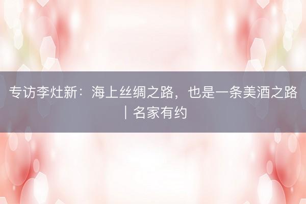 专访李灶新：海上丝绸之路，也是一条美酒之路｜名家有约