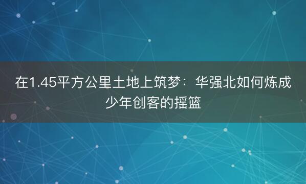 在1.45平方公里土地上筑梦：华强北如何炼成少年创客的摇篮