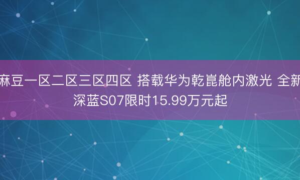 麻豆一区二区三区四区 搭载华为乾崑舱内激光 全新深蓝S07限时15.99万元起