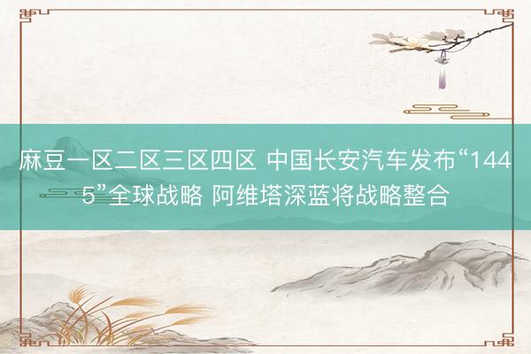 麻豆一区二区三区四区 中国长安汽车发布“1445”全球战略 阿维塔深蓝将战略整合