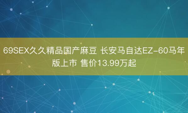 69SEX久久精品国产麻豆 长安马自达EZ-60马年版上市 售价13.99万起