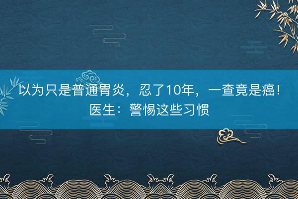 以为只是普通胃炎，忍了10年，一查竟是癌！医生：警惕这些习惯