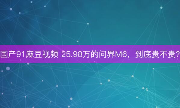 国产91麻豆视频 25.98万的问界M6，到底贵不贵？