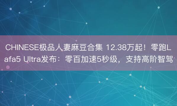 CHINESE极品人妻麻豆合集 12.38万起！零跑Lafa5 Ultra发布：零百加速5秒级，支持高阶智驾