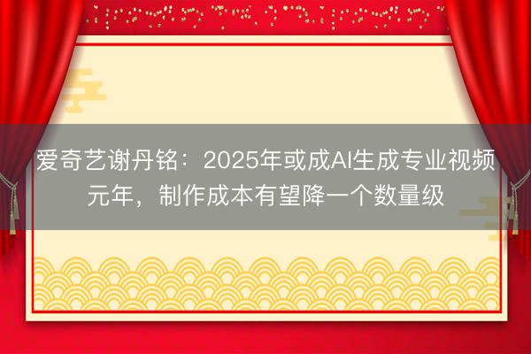 爱奇艺谢丹铭：2025年或成AI生成专业视频元年，制作成本有望降一个数量级