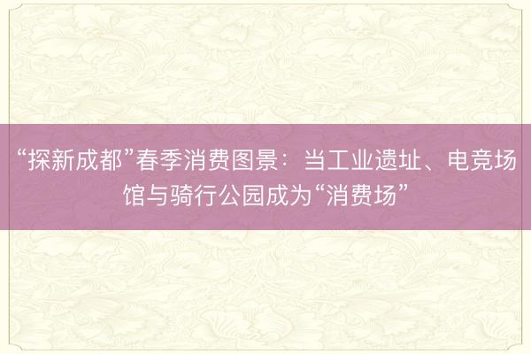 “探新成都”春季消费图景：当工业遗址、电竞场馆与骑行公园成为“消费场”