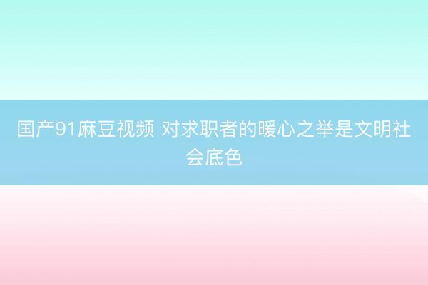 国产91麻豆视频 对求职者的暖心之举是文明社会底色