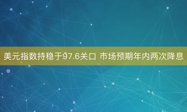 美元指数持稳于97.6关口 市场预期年内两次降息