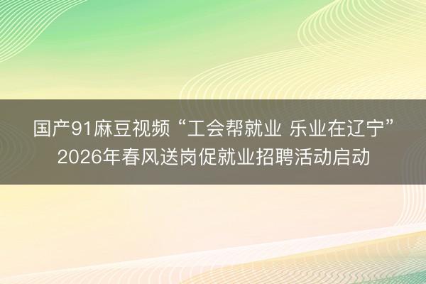 国产91麻豆视频 “工会帮就业 乐业在辽宁”2026年春风送岗促就业招聘活动启动