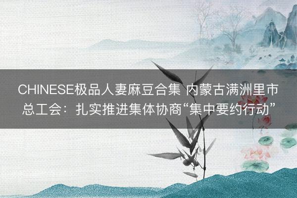 CHINESE极品人妻麻豆合集 内蒙古满洲里市总工会：扎实推进集体协商“集中要约行动”