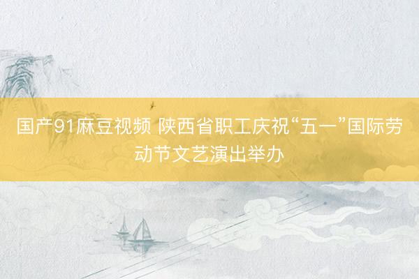 国产91麻豆视频 陕西省职工庆祝“五一”国际劳动节文艺演出举办