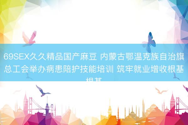 69SEX久久精品国产麻豆 内蒙古鄂温克族自治旗总工会举办病患陪护技能培训 筑牢就业增收根基