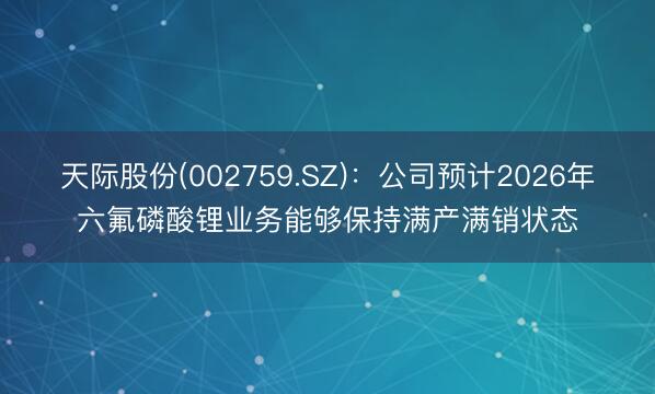 天际股份(002759.SZ)：公司预计2026年六氟磷酸锂业务能够保持满产满销状态