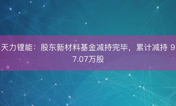 天力锂能：股东新材料基金减持完毕，累计减持 97.07万股