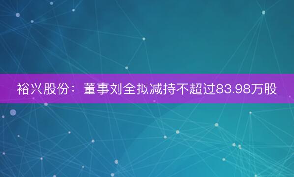 裕兴股份：董事刘全拟减持不超过83.98万股