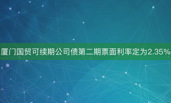 厦门国贸可续期公司债第二期票面利率定为2.35%