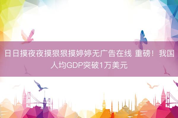 日日摸夜夜摸狠狠摸婷婷无广告在线 重磅！我国人均GDP突破1万美元