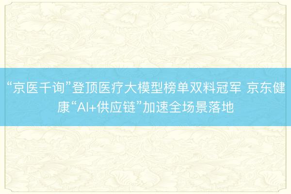 “京医千询”登顶医疗大模型榜单双料冠军 京东健康“AI+供应链”加速全场景落地