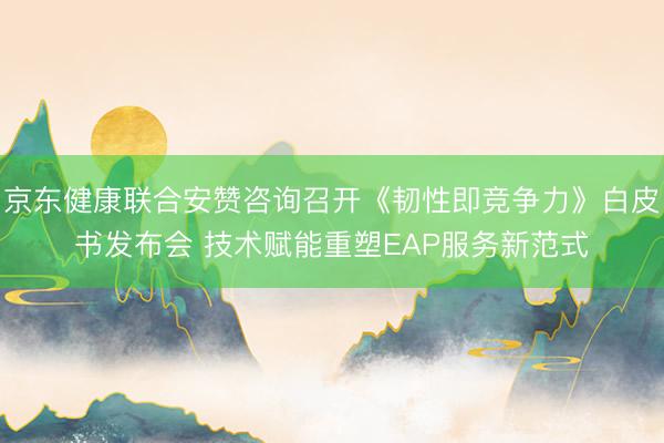 京东健康联合安赞咨询召开《韧性即竞争力》白皮书发布会 技术赋能重塑EAP服务新范式