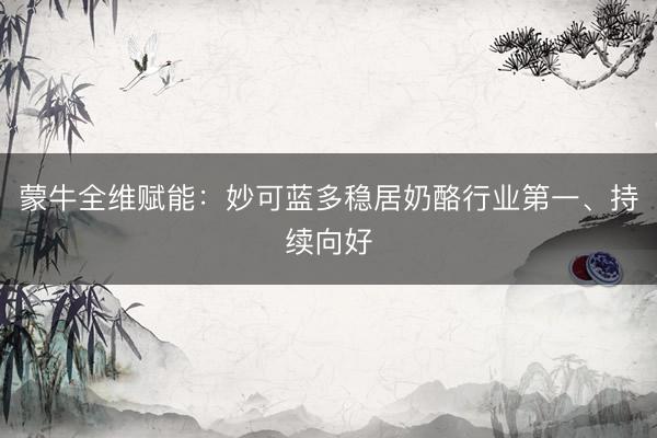 蒙牛全维赋能：妙可蓝多稳居奶酪行业第一、持续向好