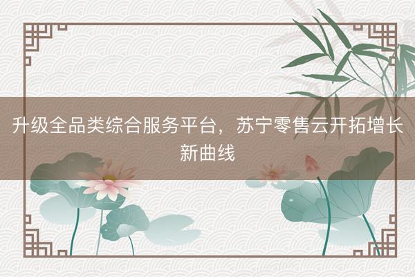 升级全品类综合服务平台，苏宁零售云开拓增长新曲线