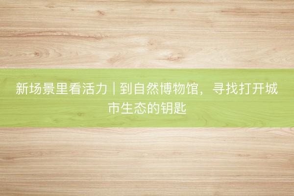 新场景里看活力 | 到自然博物馆，寻找打开城市生态的钥匙