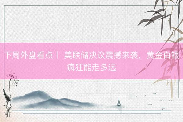 下周外盘看点丨 美联储决议震撼来袭，黄金白银疯狂能走多远 