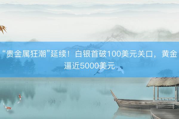 “贵金属狂潮”延续！白银首破100美元关口，黄金逼近5000美元