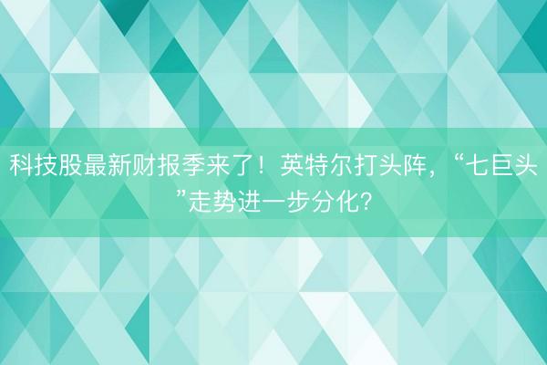 科技股最新财报季来了！英特尔打头阵，“七巨头”走势进一步分化？