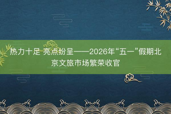热力十足 亮点纷呈——2026年“五一”假期北京文旅市场繁荣收官