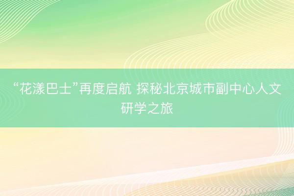 “花漾巴士”再度启航 探秘北京城市副中心人文研学之旅