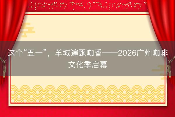 这个“五一”，羊城遍飘咖香——2026广州咖啡文化季启幕