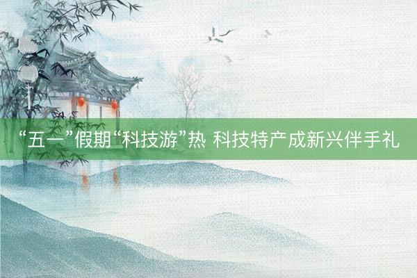 “五一”假期“科技游”热 科技特产成新兴伴手礼