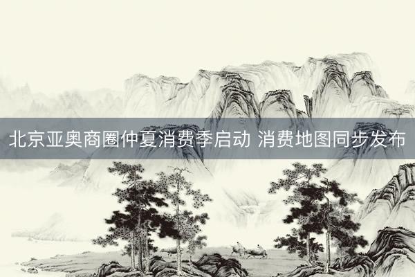 北京亚奥商圈仲夏消费季启动 消费地图同步发布