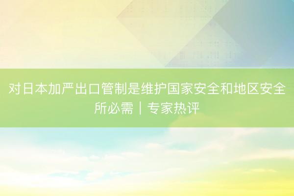 对日本加严出口管制是维护国家安全和地区安全所必需｜专家热评