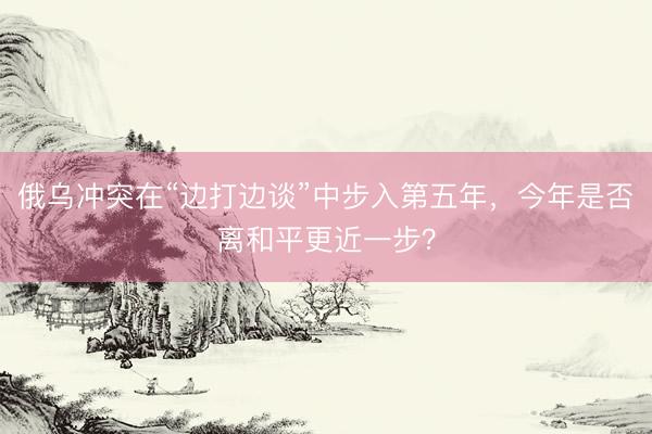 俄乌冲突在“边打边谈”中步入第五年，今年是否离和平更近一步？