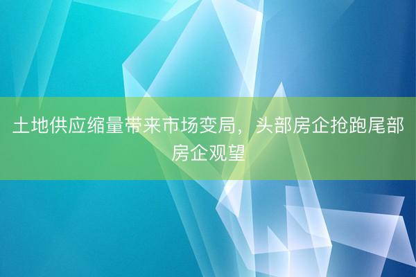 土地供应缩量带来市场变局，头部房企抢跑尾部房企观望