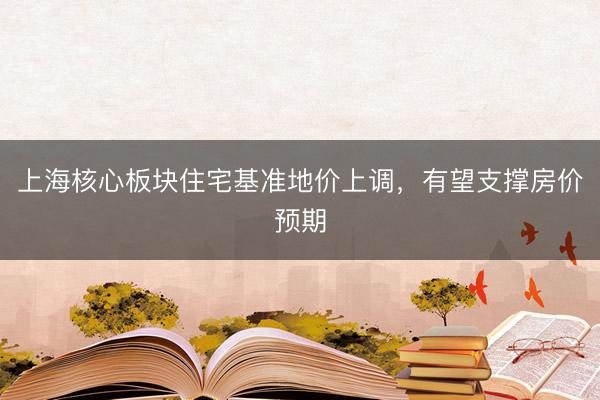 上海核心板块住宅基准地价上调，有望支撑房价预期