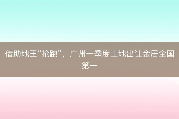 借助地王“抢跑”,广州一季度土地出让金居全国第一