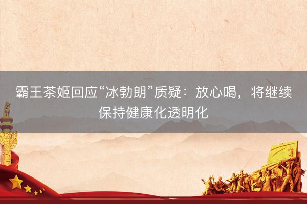 霸王茶姬回应“冰勃朗”质疑：放心喝，将继续保持健康化透明化