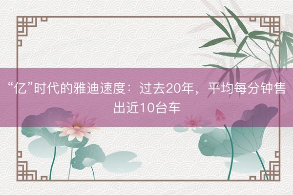 “亿”时代的雅迪速度:过去20年,平均每分钟售出近10台车