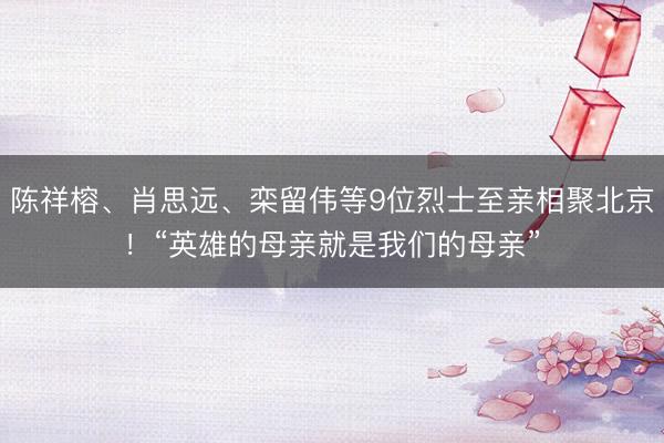 陈祥榕、肖思远、栾留伟等9位烈士至亲相聚北京！“英雄的母亲就是我们的母亲”