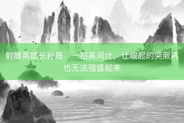 射雕英雄长孙晟：一招离间计，让崛起的突厥再也无法强盛起来