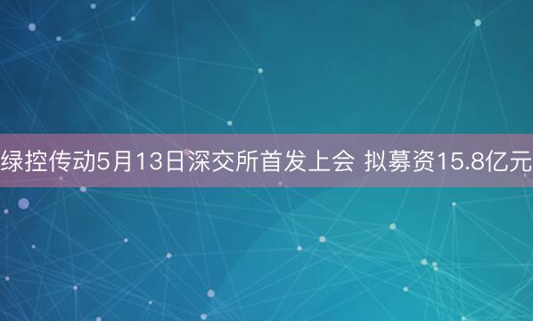 绿控传动5月13日深交所首发上会 拟募资15.8亿元
