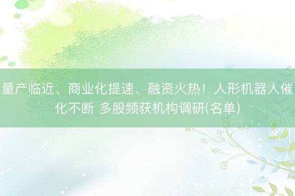 量产临近、商业化提速、融资火热！人形机器人催化不断 多股频获机构调研(名单)
