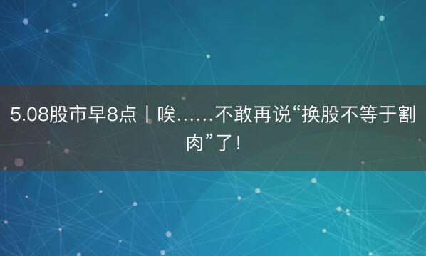5.08股市早8点丨唉……不敢再说“换股不等于割肉”了!
