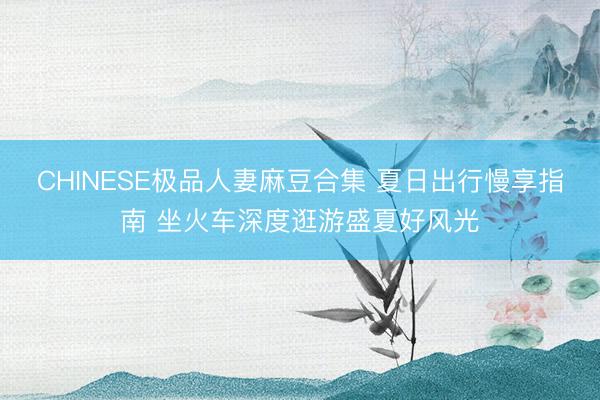 CHINESE极品人妻麻豆合集 夏日出行慢享指南 坐火车深度逛游盛夏好风光